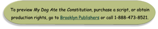 To preview My Dog Ate the Constitution, purchase a script, or obtain production rights, go to Brooklyn Publishers or call 1-888-473-8521.