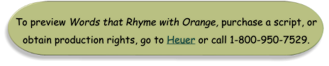 To preview Words that Rhyme with Orange, purchase a script, or obtain production rights, go to Heuer or call 1-800-950-7529.