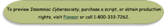 To preview Insomniac Cybersociety, purchase a script, or obtain production rights, visit Pioneer or call 1-800-333-7262.